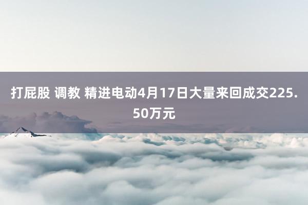 打屁股 调教 精进电动4月17日大量来回成交225.50万元