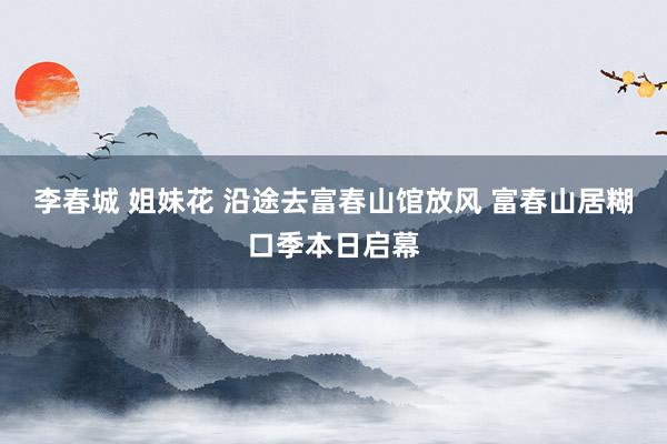 李春城 姐妹花 沿途去富春山馆放风 富春山居糊口季本日启幕