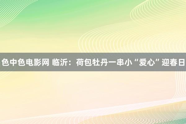 色中色电影网 临沂：荷包牡丹一串小“爱心”迎春日