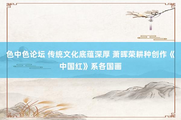 色中色论坛 传统文化底蕴深厚 萧晖荣耕种创作《中国红》系各国画