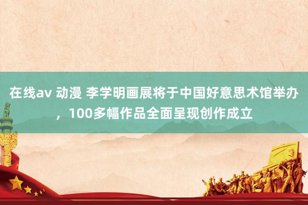 在线av 动漫 李学明画展将于中国好意思术馆举办，100多幅作品全面呈现创作成立