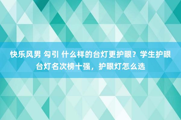 快乐风男 勾引 什么样的台灯更护眼？学生护眼台灯名次榜十强，护眼灯怎么选