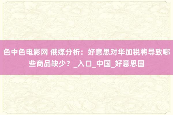 色中色电影网 俄媒分析：好意思对华加税将导致哪些商品缺少？_入口_中国_好意思国