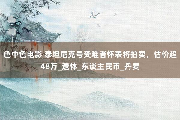 色中色电影 泰坦尼克号受难者怀表将拍卖，估价超48万_遗体_东谈主民币_丹麦