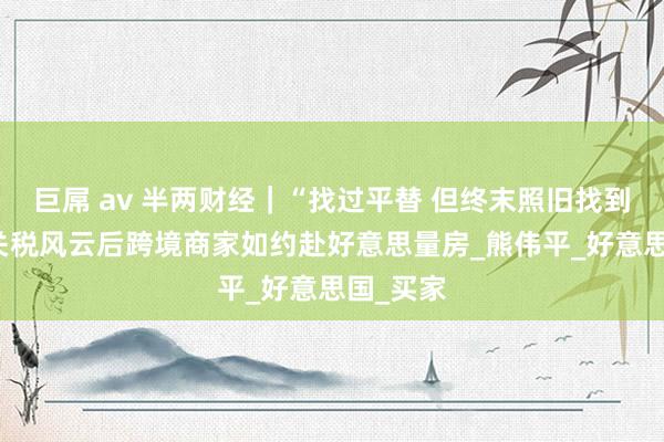 巨屌 av 半两财经｜“找过平替 但终末照旧找到咱们” 关税风云后跨境商家如约赴好意思量房_熊伟平_好意思国_买家