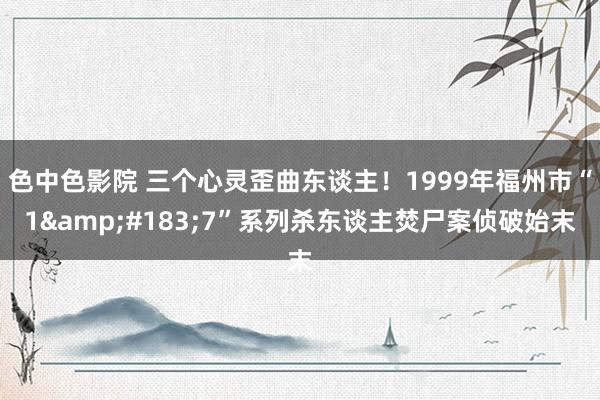 色中色影院 三个心灵歪曲东谈主！1999年福州市“1&#183;7”系列杀东谈主焚尸案侦破始末