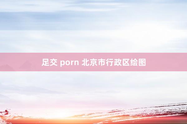 足交 porn 北京市行政区绘图