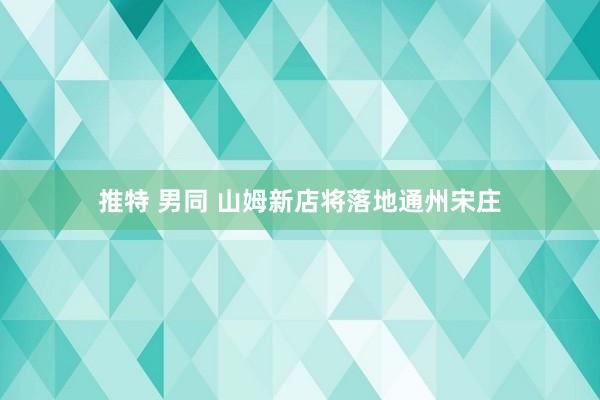 推特 男同 山姆新店将落地通州宋庄