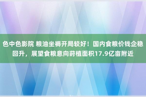 色中色影院 粮油坐褥开局较好！国内食粮价钱企稳回升，展望食粮意向莳植面积17.9亿亩附近