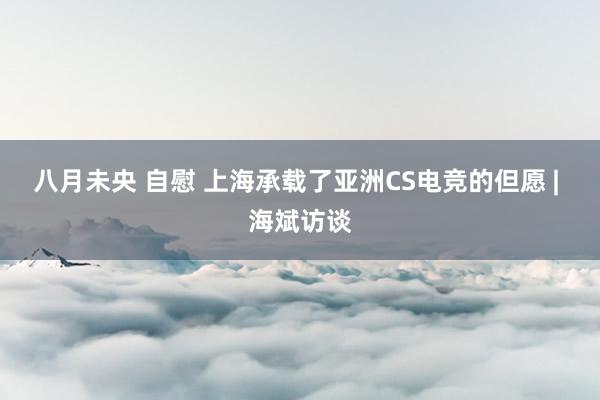 八月未央 自慰 上海承载了亚洲CS电竞的但愿 | 海斌访谈