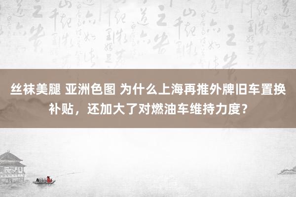 丝袜美腿 亚洲色图 为什么上海再推外牌旧车置换补贴，还加大了对燃油车维持力度？