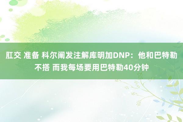 肛交 准备 科尔阐发注解库明加DNP：他和巴特勒不搭 而我每场要用巴特勒40分钟