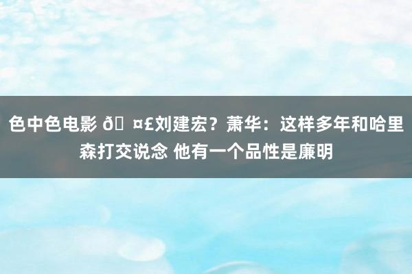 色中色电影 🤣刘建宏？萧华：这样多年和哈里森打交说念 他有一个品性是廉明