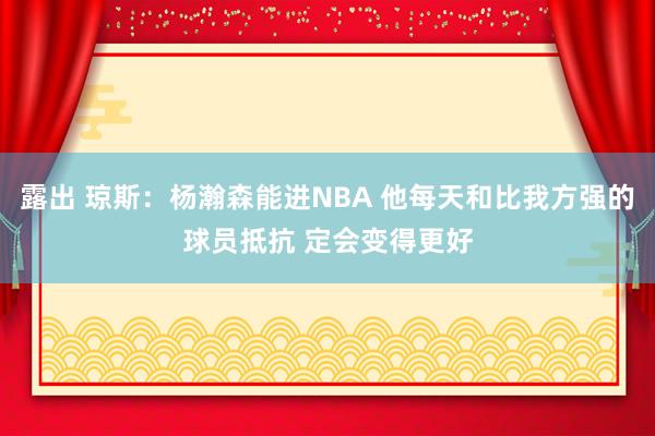 露出 琼斯：杨瀚森能进NBA 他每天和比我方强的球员抵抗 定会变得更好