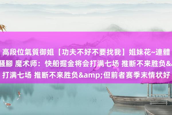 高段位氣質御姐【功夫不好不要找我】姐妹花~連體絲襪~大奶晃動~絲襪騷腳 魔术师：快船掘金将会打满七场 推断不来胜负&但前者赛季末情状好