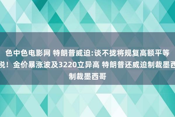 色中色电影网 特朗普威迫:谈不拢将规复高额平等关税！金价暴涨波及3220立异高 特朗普还威迫制裁墨西哥