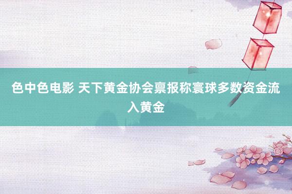 色中色电影 天下黄金协会禀报称寰球多数资金流入黄金