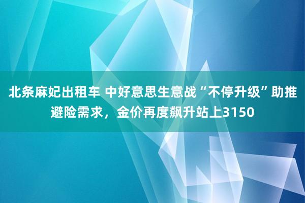 北条麻妃出租车 中好意思生意战“不停升级”助推避险需求，金价再度飙升站上3150