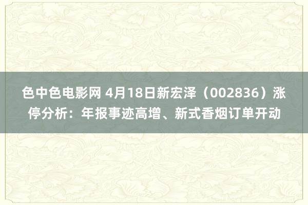 色中色电影网 4月18日新宏泽（002836）涨停分析：年报事迹高增、新式香烟订单开动