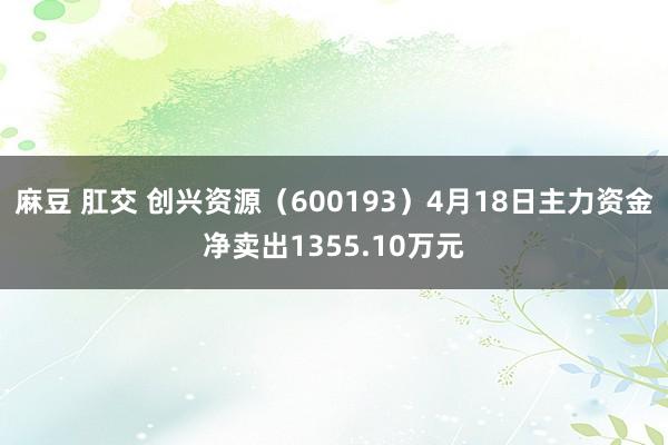 麻豆 肛交 创兴资源（600193）4月18日主力资金净卖出1355.10万元