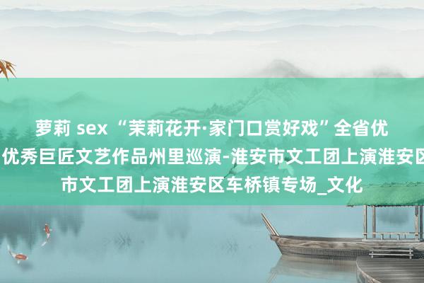 萝莉 sex “茉莉花开·家门口赏好戏”全省优秀舞台艺术作品和优秀巨匠文艺作品州里巡演-淮安市文工团上演淮安区车桥镇专场_文化