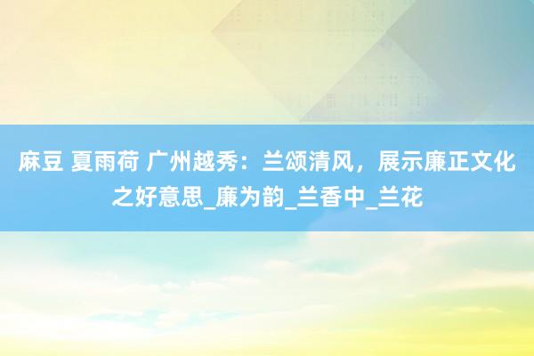 麻豆 夏雨荷 广州越秀：兰颂清风，展示廉正文化之好意思_廉为韵_兰香中_兰花