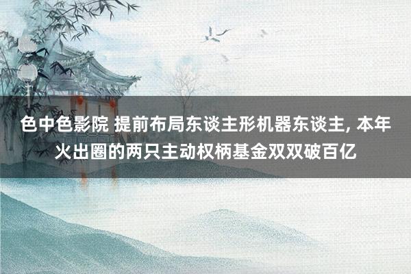 色中色影院 提前布局东谈主形机器东谈主， 本年火出圈的两只主动权柄基金双双破百亿