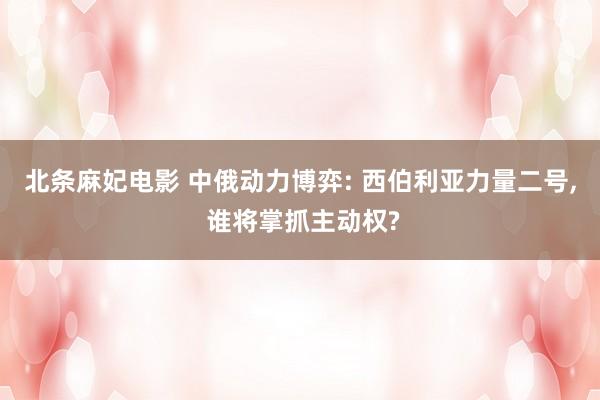 北条麻妃电影 中俄动力博弈: 西伯利亚力量二号， 谁将掌抓主动权?