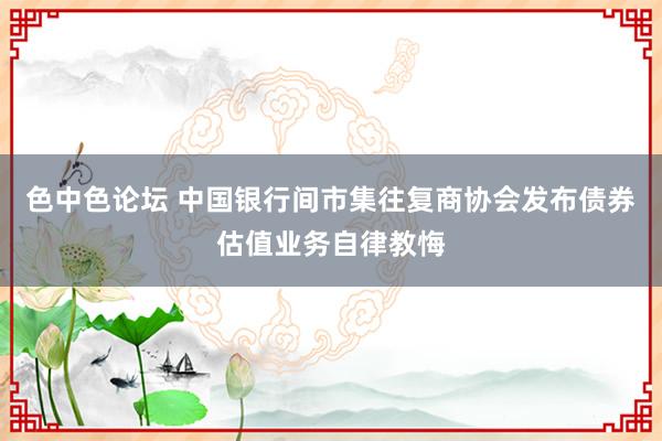 色中色论坛 中国银行间市集往复商协会发布债券估值业务自律教悔