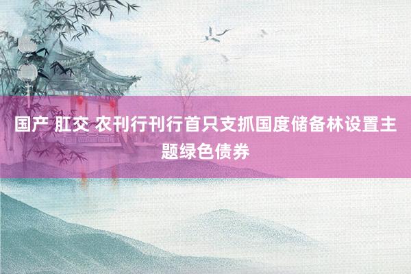 国产 肛交 农刊行刊行首只支抓国度储备林设置主题绿色债券