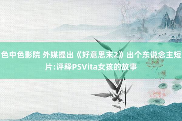 色中色影院 外媒提出《好意思末2》出个东说念主短片:评释PSVita女孩的故事