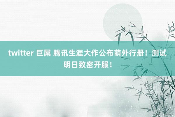 twitter 巨屌 腾讯生涯大作公布萌外行册！测试明日致密开服！