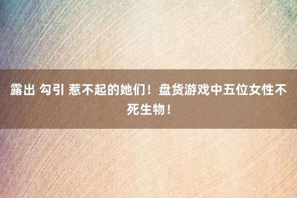 露出 勾引 惹不起的她们！盘货游戏中五位女性不死生物！