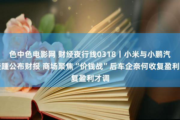 色中色电影网 财经夜行线0318丨小米与小鹏汽车接踵公布财报 商场聚焦“价钱战”后车企奈何收复盈利才调