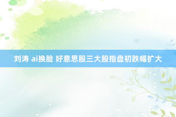 刘涛 ai换脸 好意思股三大股指盘初跌幅扩大