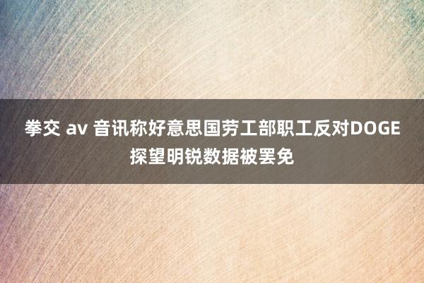 拳交 av 音讯称好意思国劳工部职工反对DOGE探望明锐数据被罢免