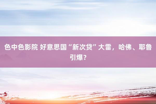 色中色影院 好意思国“新次贷”大雷，哈佛、耶鲁引爆？
