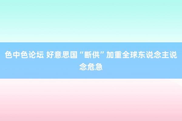 色中色论坛 好意思国“断供”加重全球东说念主说念危急