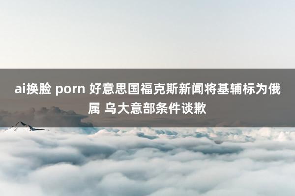 ai换脸 porn 好意思国福克斯新闻将基辅标为俄属 乌大意部条件谈歉