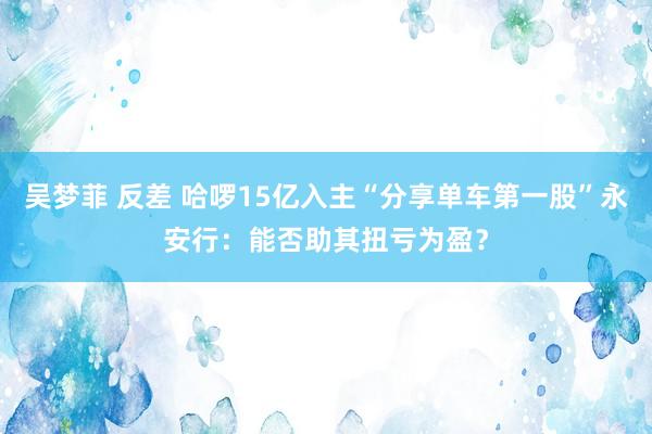 吴梦菲 反差 哈啰15亿入主“分享单车第一股”永安行：能否助其扭亏为盈？