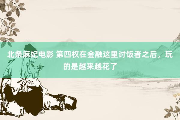北条麻妃电影 第四权在金融这里讨饭者之后，玩的是越来越花了