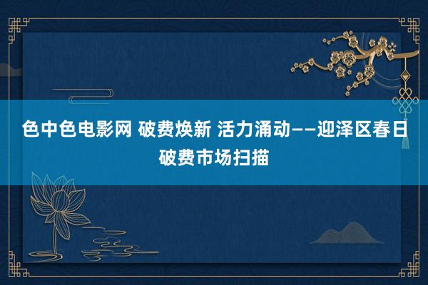 色中色电影网 破费焕新 活力涌动——迎泽区春日破费市场扫描
