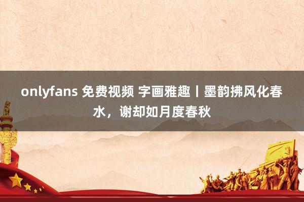 onlyfans 免费视频 字画雅趣丨墨韵拂风化春水，谢却如月度春秋