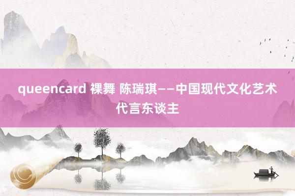 queencard 裸舞 陈瑞琪——中国现代文化艺术代言东谈主