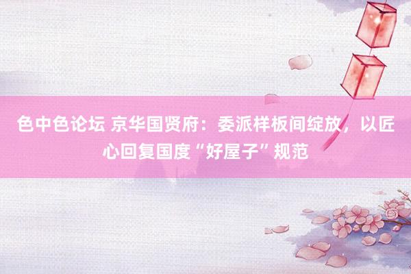 色中色论坛 京华国贤府：委派样板间绽放，以匠心回复国度“好屋子”规范