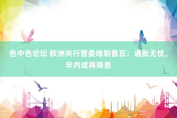色中色论坛 欧洲央行管委维勒鲁瓦：通胀无忧，年内或再降息