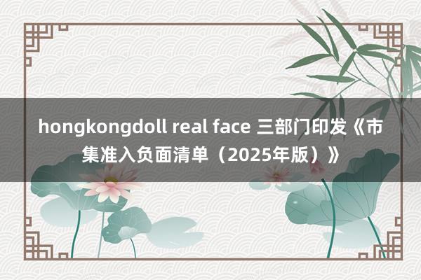 hongkongdoll real face 三部门印发《市集准入负面清单（2025年版）》