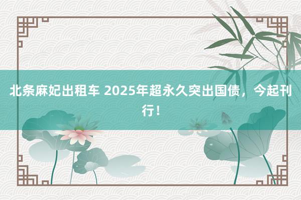 北条麻妃出租车 2025年超永久突出国债，今起刊行！