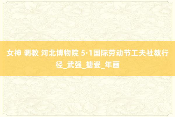 女神 调教 河北博物院 5·1国际劳动节工夫社教行径_武强_搪瓷_年画