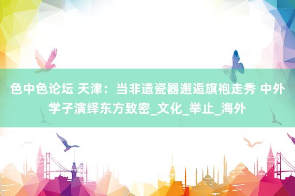 色中色论坛 天津：当非遗瓷器邂逅旗袍走秀 中外学子演绎东方致密_文化_举止_海外